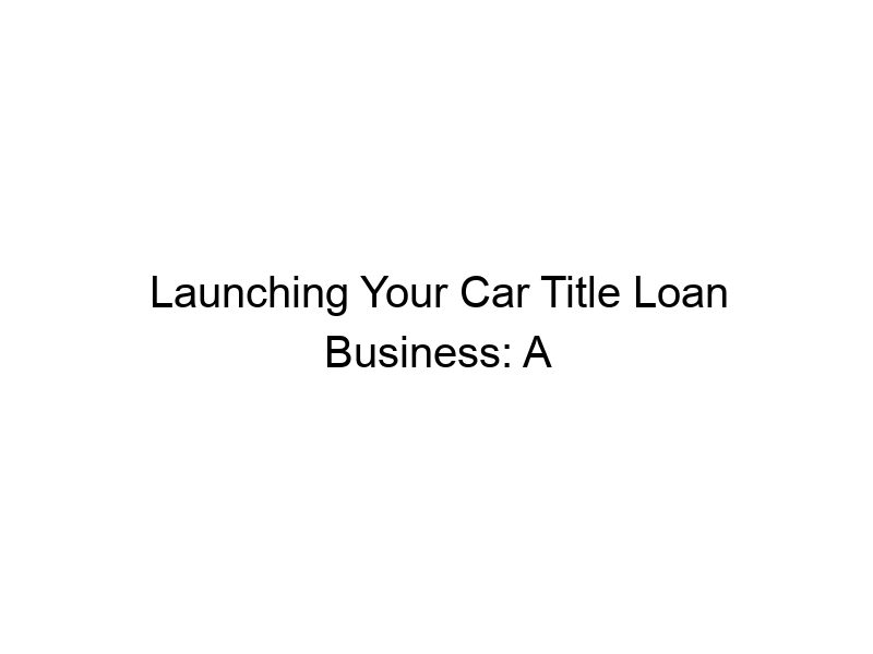 launching your car title loan business a comprehensive guide 295